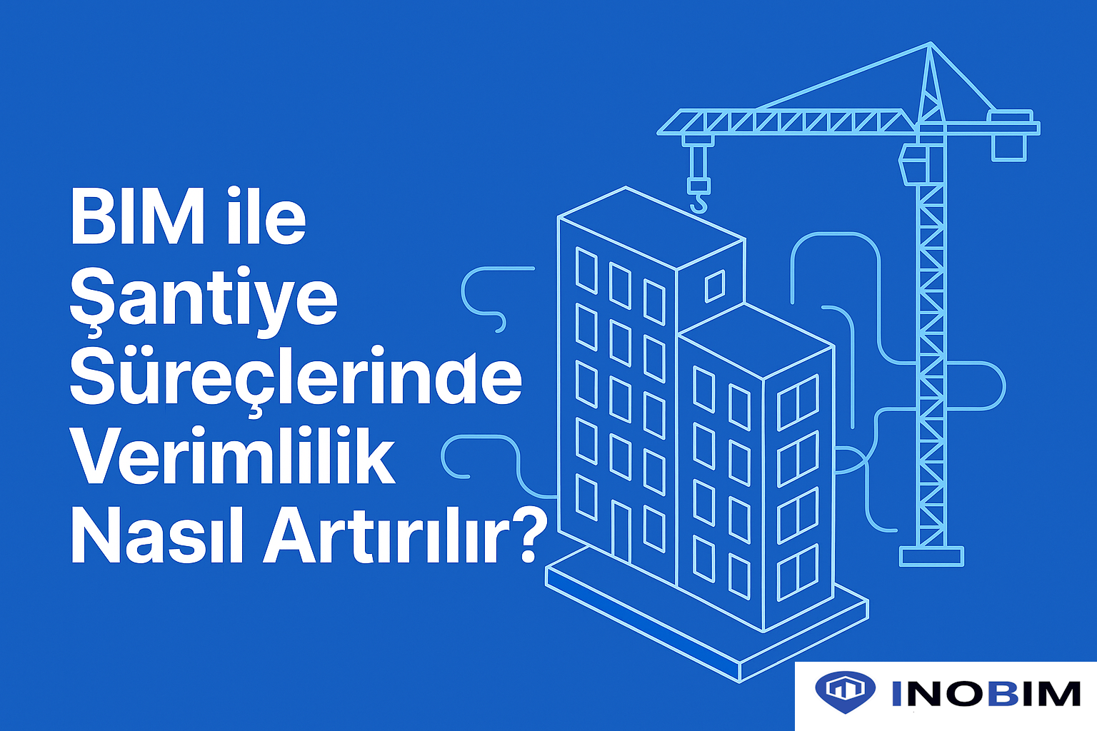 BIM ile Şantiye Süreçlerinde Verimlilik Nasıl Artırılır?